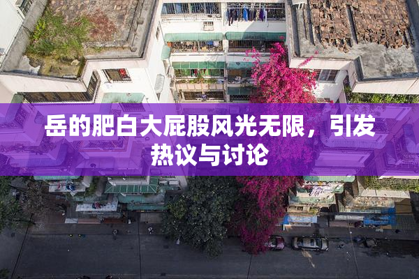 岳的肥白大屁股风光无限，引发热议与讨论