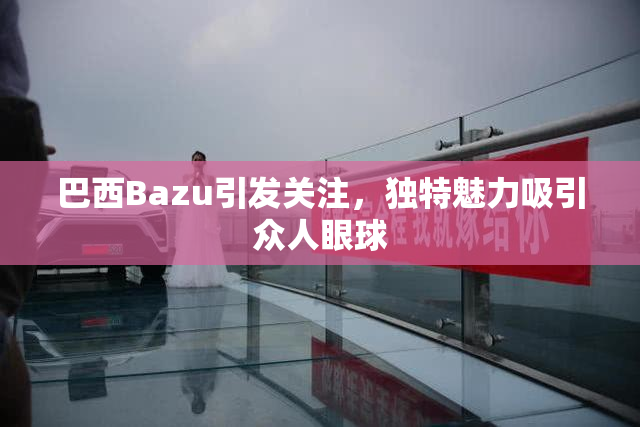 巴西Bazu引发关注，独特魅力吸引众人眼球