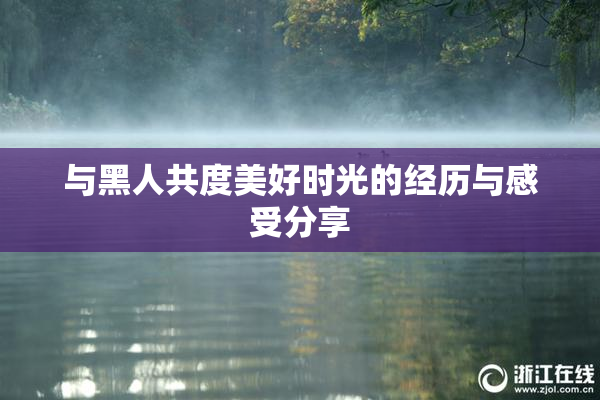 与黑人共度美好时光的经历与感受分享