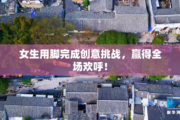 女生用脚完成创意挑战，赢得全场欢呼！