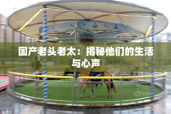 国产老头老太：揭秘他们的生活与心声