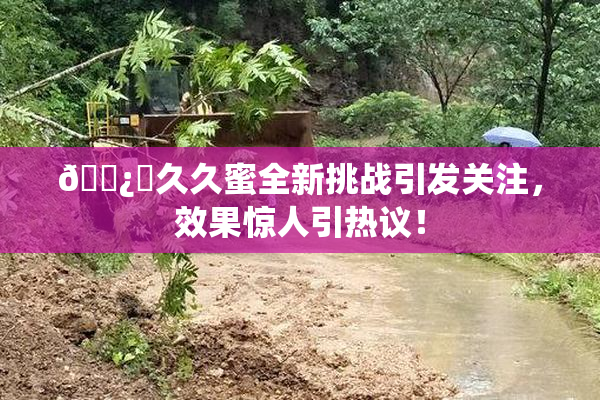 🌿‌久久蜜全新挑战引发关注，效果惊人引热议！