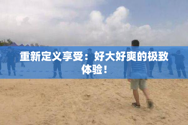 重新定义享受：好大好爽的极致体验！
