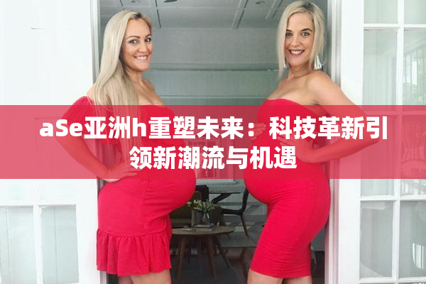 aSe亚洲h重塑未来：科技革新引领新潮流与机遇