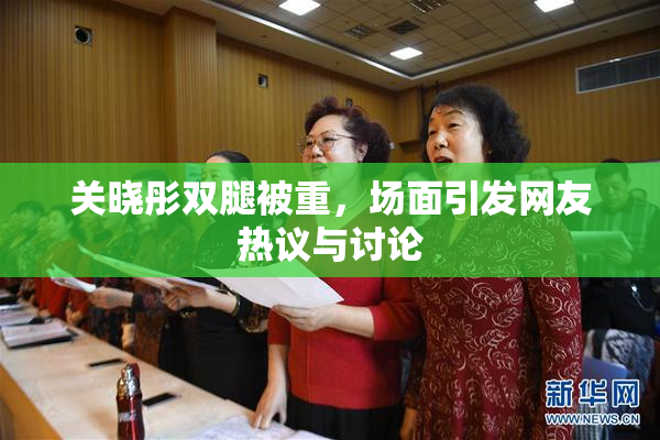 关晓彤双腿被重，场面引发网友热议与讨论