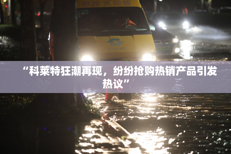 “科莱特狂潮再现，纷纷抢购热销产品引发热议”
