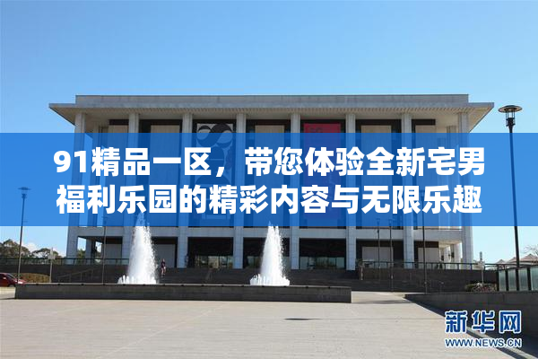 91精品一区，带您体验全新宅男福利乐园的精彩内容与无限乐趣！