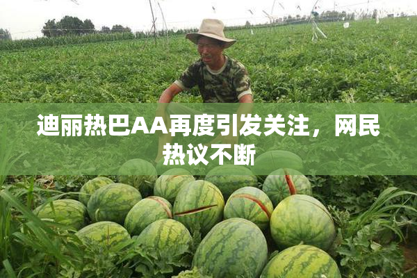 迪丽热巴AA再度引发关注，网民热议不断