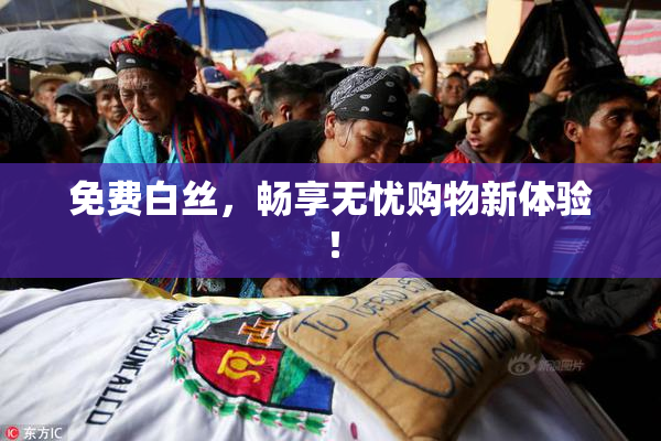 免费白丝，畅享无忧购物新体验！