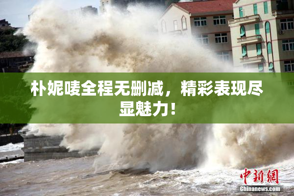 朴妮唛全程无删减，精彩表现尽显魅力！