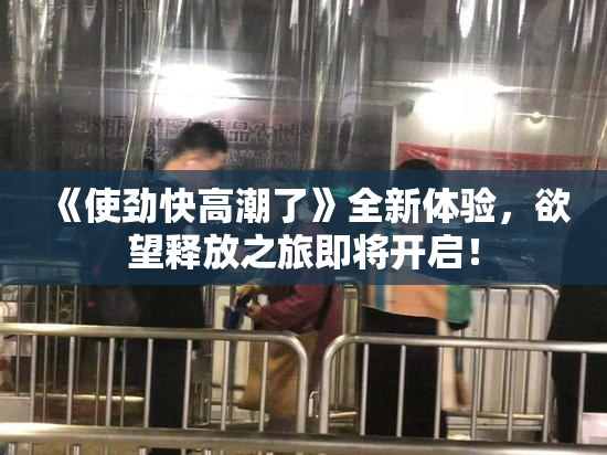《使劲快高潮了》全新体验，欲望释放之旅即将开启！