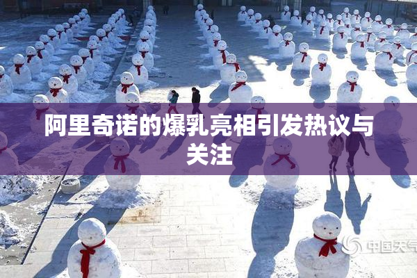 阿里奇诺的爆乳亮相引发热议与关注