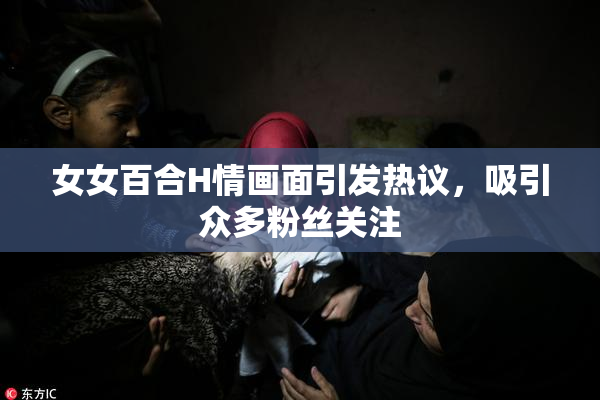 女女百合H情画面引发热议，吸引众多粉丝关注