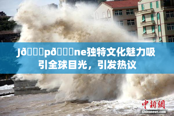 J🈚p🈚ne独特文化魅力吸引全球目光，引发热议