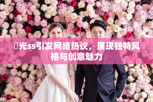 凪光ss引发网络热议，展现独特风格与创意魅力