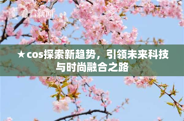 ★cos探索新趋势，引领未来科技与时尚融合之路