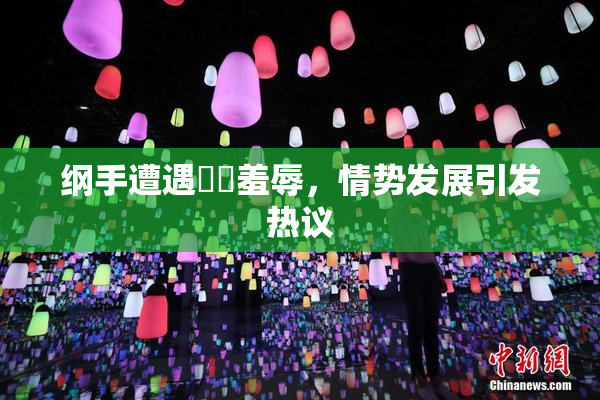 纲手遭遇❌‌羞辱，情势发展引发热议