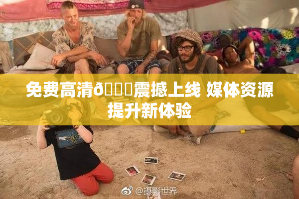 免费高清🔞震撼上线 媒体资源提升新体验