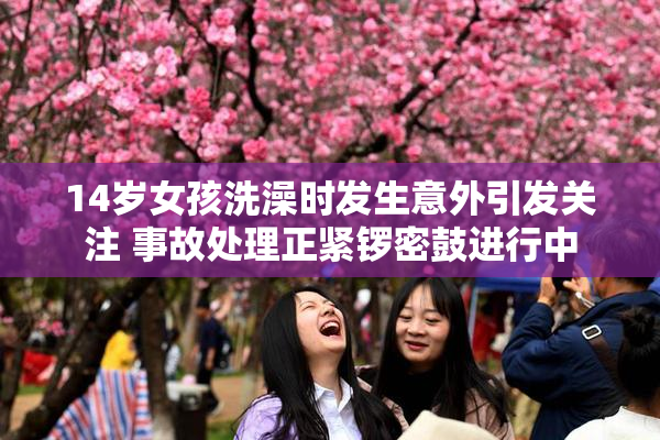 14岁女孩洗澡时发生意外引发关注 事故处理正紧锣密鼓进行中