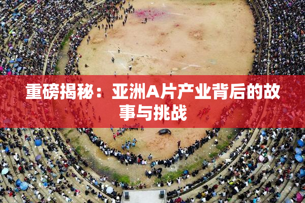重磅揭秘：亚洲A片产业背后的故事与挑战