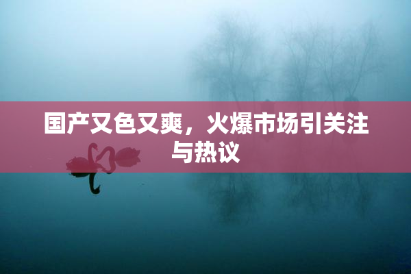 国产又色又爽，火爆市场引关注与热议