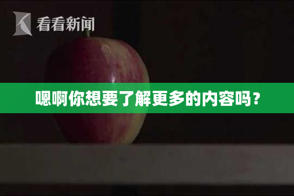 嗯啊你想要了解更多的内容吗？