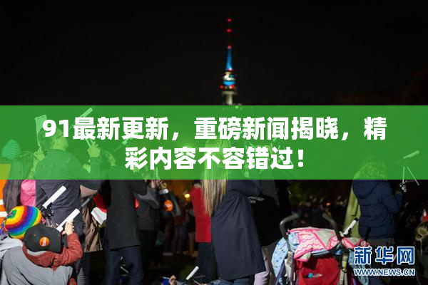 91最新更新，重磅新闻揭晓，精彩内容不容错过！