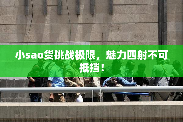 小sao货挑战极限，魅力四射不可抵挡！