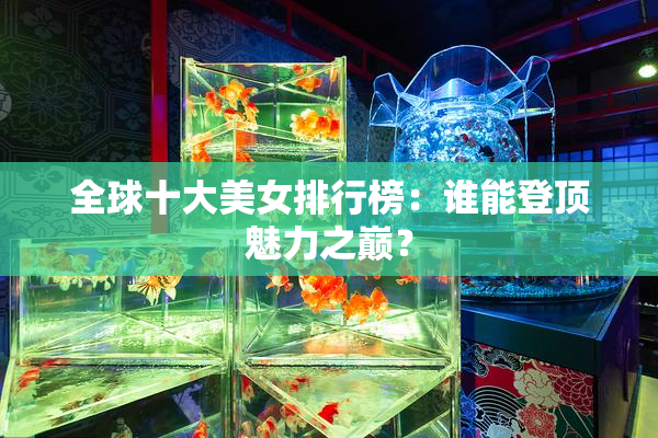 全球十大美女排行榜：谁能登顶魅力之巅？