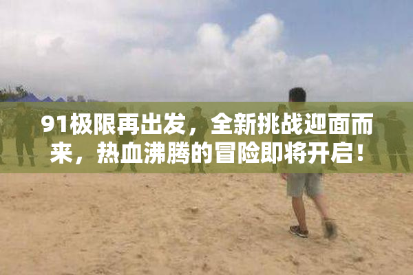 91极限再出发，全新挑战迎面而来，热血沸腾的冒险即将开启！