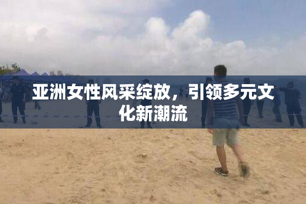 亚洲女性风采绽放，引领多元文化新潮流