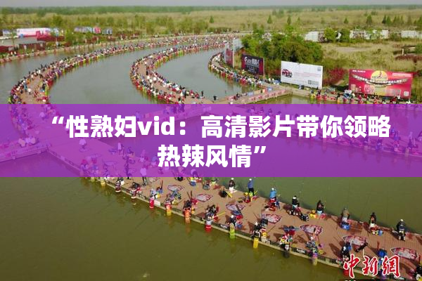 “性熟妇vid：高清影片带你领略热辣风情”