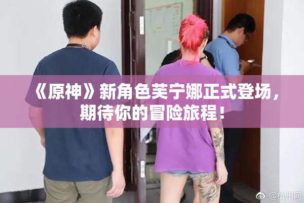 《原神》新角色芙宁娜正式登场，期待你的冒险旅程！