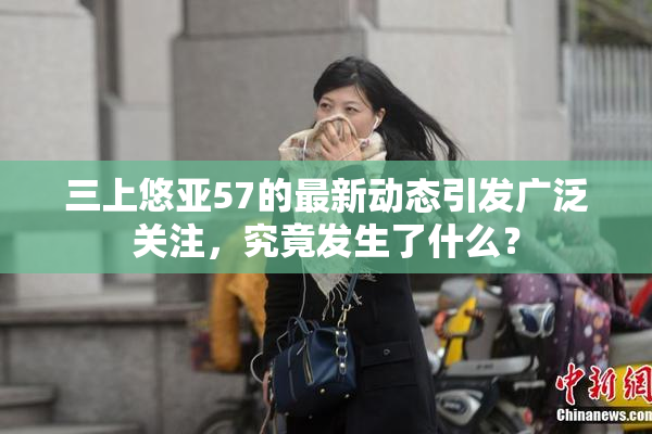 三上悠亚57的最新动态引发广泛关注，究竟发生了什么？