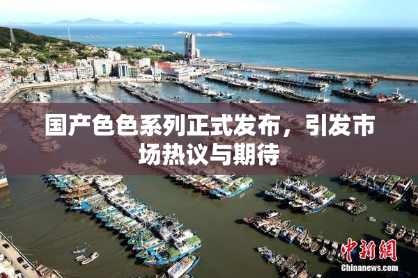国产色色系列正式发布，引发市场热议与期待