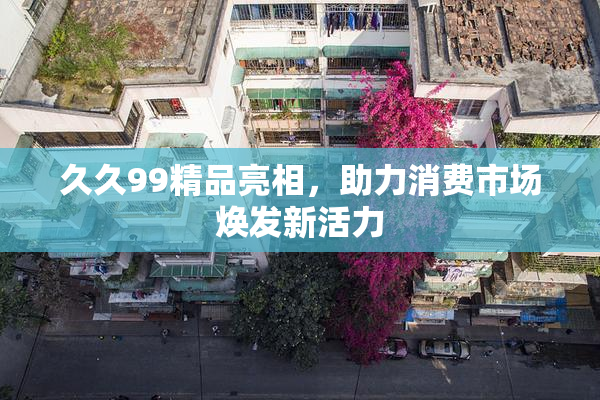 久久99精品亮相，助力消费市场焕发新活力