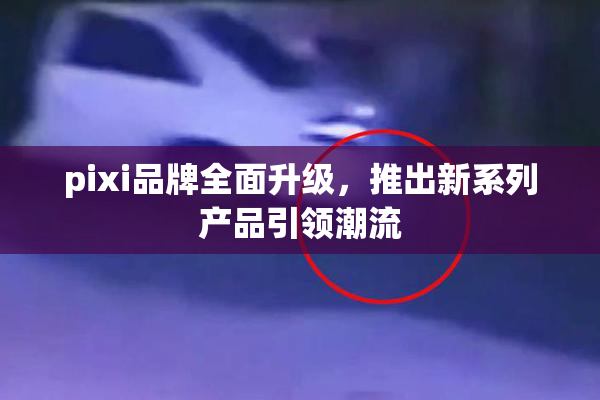 pixi品牌全面升级，推出新系列产品引领潮流