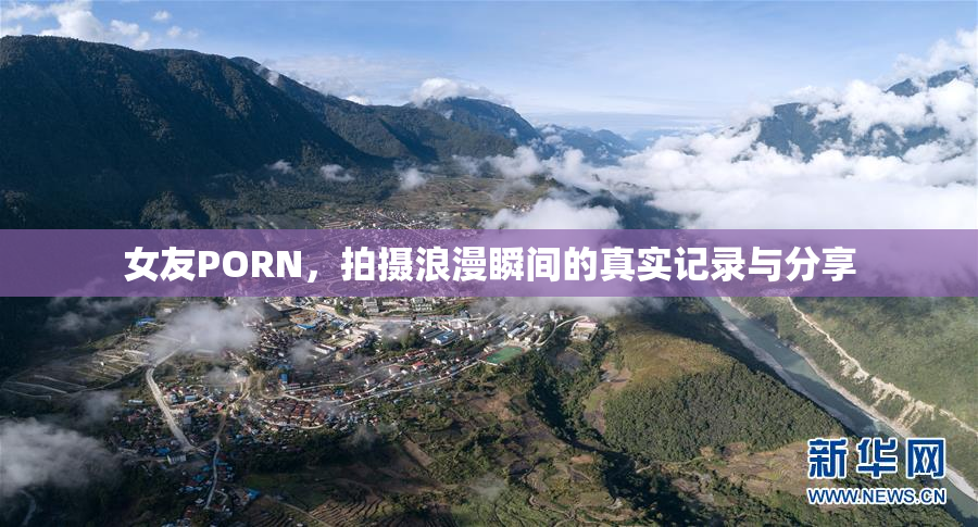 女友PORN，拍摄浪漫瞬间的真实记录与分享