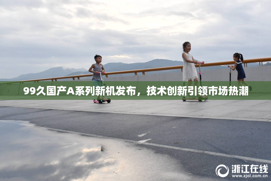 99久国产A系列新机发布，技术创新引领市场热潮