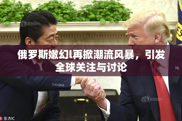 俄罗斯嫩幻l再掀潮流风暴，引发全球关注与讨论