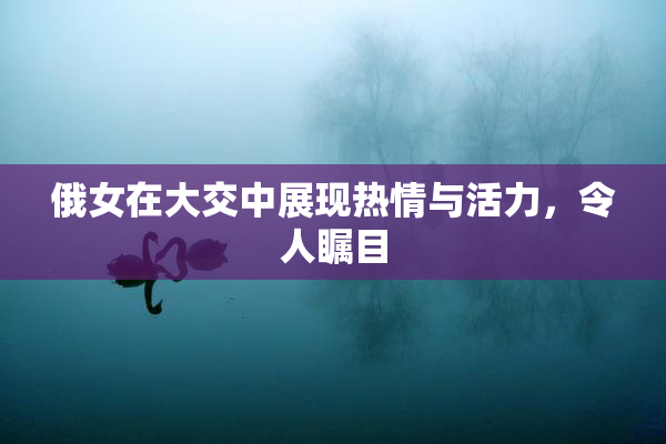 俄女在大交中展现热情与活力，令人瞩目
