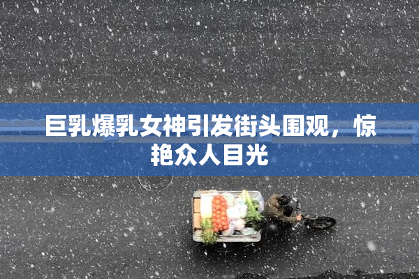 巨乳爆乳女神引发街头围观，惊艳众人目光