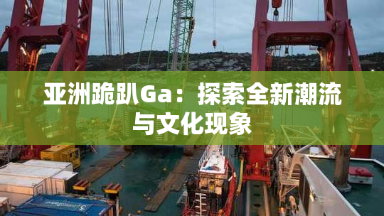 亚洲跪趴Ga：探索全新潮流与文化现象