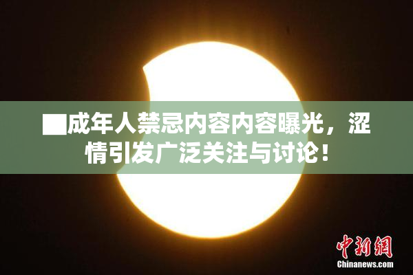 ▇成年人禁忌内容内容曝光，涩情引发广泛关注与讨论！