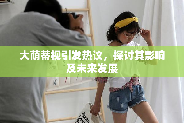 大荫蒂视引发热议，探讨其影响及未来发展