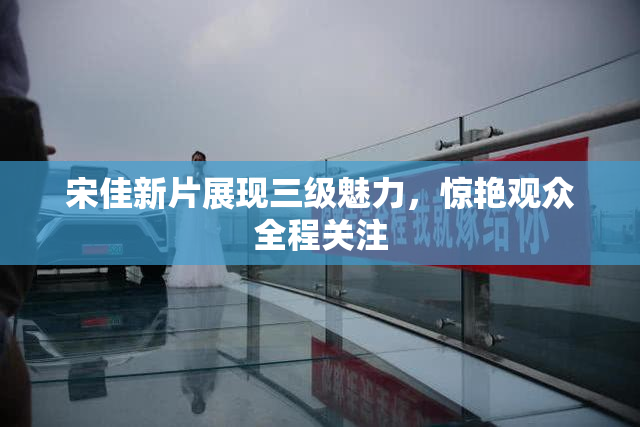 宋佳新片展现三级魅力，惊艳观众全程关注