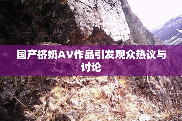国产挤奶AV作品引发观众热议与讨论