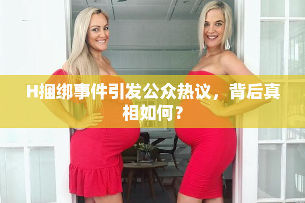 H捆绑事件引发公众热议，背后真相如何？