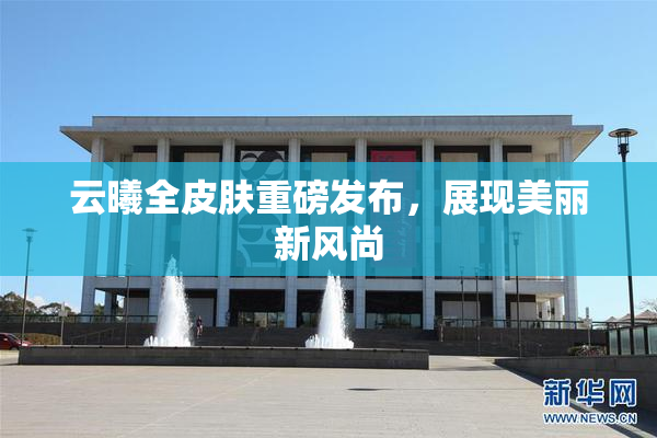 云曦全皮肤重磅发布，展现美丽新风尚