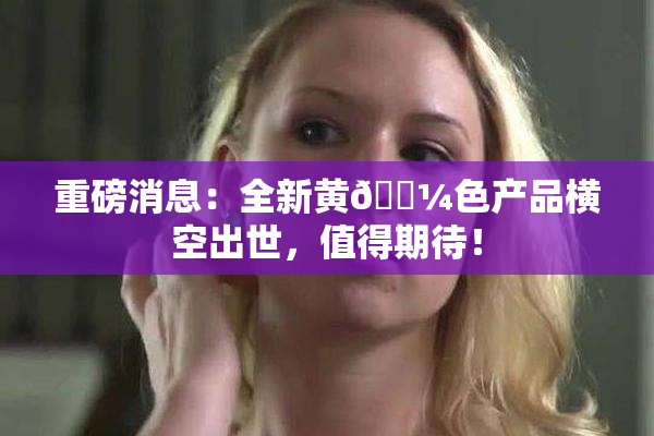 重磅消息：全新黄🌼色产品横空出世，值得期待！